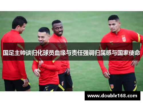国足主帅谈归化球员血缘与责任强调归属感与国家使命